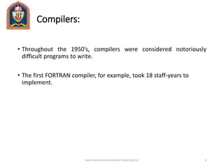 Compilers:
• Throughout the 1950’s, compilers were considered notoriously
difficult programs to write.
• The first FORTRAN compiler, for example, took 18 staff-years to
implement.
ANKUR SRIVASTAVA ASSISTANT PROFESSOR JIT 8
 
