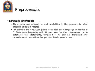 Preprocessors:
• Language extensions:
• These processors attempt to add capabilities to the language by what
amounts to built-in macros.
• For example, the language Equal is a database query language embedded in
C. Statements beginning with ## are taken by the preprocessor to be
database-access statements, unrelated to C, and are translated into
procedure calls on routines that perform the database access.
ANKUR SRIVASTAVA ASSISTANT PROFESSOR JIT 80
 