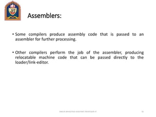 Assemblers:
• Some compilers produce assembly code that is passed to an
assembler for further processing.
• Other compilers perform the job of the assembler, producing
relocatable machine code that can be passed directly to the
loader/link-editor.
ANKUR SRIVASTAVA ASSISTANT PROFESSOR JIT 81
 