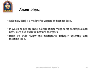 Assemblers:
• Assembly code is a mnemonic version of machine code.
• In which names are used instead of binary codes for operations, and
names are also given to memory addresses.
• Here we shall review the relationship between assembly and
machine code.
ANKUR SRIVASTAVA ASSISTANT PROFESSOR JIT 82
 