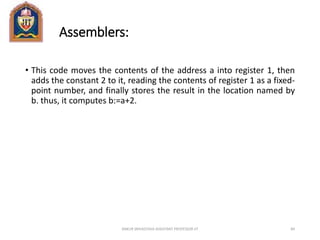 Assemblers:
• This code moves the contents of the address a into register 1, then
adds the constant 2 to it, reading the contents of register 1 as a fixed-
point number, and finally stores the result in the location named by
b. thus, it computes b:=a+2.
ANKUR SRIVASTAVA ASSISTANT PROFESSOR JIT 84
 