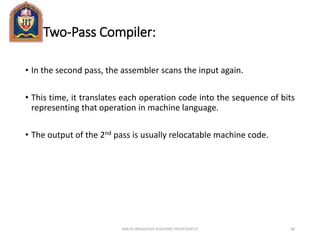 Two-Pass Compiler:
• In the second pass, the assembler scans the input again.
• This time, it translates each operation code into the sequence of bits
representing that operation in machine language.
• The output of the 2nd pass is usually relocatable machine code.
ANKUR SRIVASTAVA ASSISTANT PROFESSOR JIT 88
 
