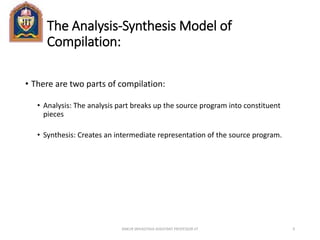 The Analysis-Synthesis Model of
Compilation:
• There are two parts of compilation:
• Analysis: The analysis part breaks up the source program into constituent
pieces
• Synthesis: Creates an intermediate representation of the source program.
ANKUR SRIVASTAVA ASSISTANT PROFESSOR JIT 9
 