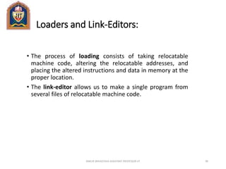 Loaders and Link-Editors:
• The process of loading consists of taking relocatable
machine code, altering the relocatable addresses, and
placing the altered instructions and data in memory at the
proper location.
• The link-editor allows us to make a single program from
several files of relocatable machine code.
ANKUR SRIVASTAVA ASSISTANT PROFESSOR JIT 90
 