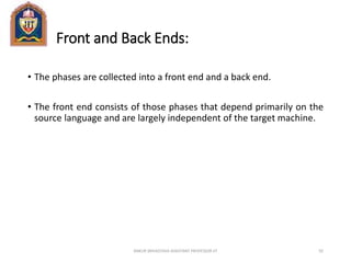 Front and Back Ends:
• The phases are collected into a front end and a back end.
• The front end consists of those phases that depend primarily on the
source language and are largely independent of the target machine.
ANKUR SRIVASTAVA ASSISTANT PROFESSOR JIT 92
 