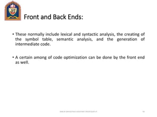 Front and Back Ends:
• These normally include lexical and syntactic analysis, the creating of
the symbol table, semantic analysis, and the generation of
intermediate code.
• A certain among of code optimization can be done by the front end
as well.
ANKUR SRIVASTAVA ASSISTANT PROFESSOR JIT 93
 