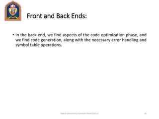 Front and Back Ends:
• In the back end, we find aspects of the code optimization phase, and
we find code generation, along with the necessary error handling and
symbol table operations.
ANKUR SRIVASTAVA ASSISTANT PROFESSOR JIT 95
 
