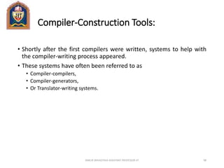 Compiler-Construction Tools:
• Shortly after the first compilers were written, systems to help with
the compiler-writing process appeared.
• These systems have often been referred to as
• Compiler-compilers,
• Compiler-generators,
• Or Translator-writing systems.
ANKUR SRIVASTAVA ASSISTANT PROFESSOR JIT 98
 