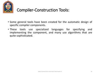 Compiler-Construction Tools:
• Some general tools have been created for the automatic design of
specific compiler components.
• These tools use specialized languages for specifying and
implementing the component, and many use algorithms that are
quite sophisticated.
ANKUR SRIVASTAVA ASSISTANT PROFESSOR JIT 99
 