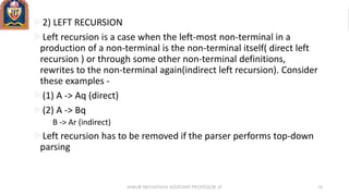 2) LEFT RECURSION
Left recursion is a case when the left-most non-terminal in a
production of a non-terminal is the non-terminal itself( direct left
recursion ) or through some other non-terminal definitions,
rewrites to the non-terminal again(indirect left recursion). Consider
these examples -
(1) A -> Aq (direct)
(2) A -> Bq
B -> Ar (indirect)
Left recursion has to be removed if the parser performs top-down
parsing
ANKUR SRIVASTAVA ASSISTANT PROFESSOR JIT 10
 