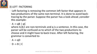 3) LEFT FACTORING
Left factoring is removing the common left factor that appears in
two productions of the same non-terminal. It is done to avoid back-
tracing by the parser. Suppose the parser has a look-ahead ,consider
this example-
A -> qB | qC
where A,B,C are non-terminals and q is a sentence. In this case, the
parser will be confused as to which of the two productions to
choose and it might have to back-trace. After left factoring, the
grammar is converted to-
A -> qD
D -> B | C
ANKUR SRIVASTAVA ASSISTANT PROFESSOR JIT 12
 