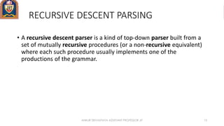 RECURSIVE DESCENT PARSING
• A recursive descent parser is a kind of top-down parser built from a
set of mutually recursive procedures (or a non-recursive equivalent)
where each such procedure usually implements one of the
productions of the grammar.
ANKUR SRIVASTAVA ASSISTANT PROFESSOR JIT 13
 