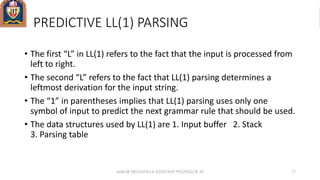 PREDICTIVE LL(1) PARSING
• The first “L” in LL(1) refers to the fact that the input is processed from
left to right.
• The second “L” refers to the fact that LL(1) parsing determines a
leftmost derivation for the input string.
• The “1” in parentheses implies that LL(1) parsing uses only one
symbol of input to predict the next grammar rule that should be used.
• The data structures used by LL(1) are 1. Input buffer 2. Stack
3. Parsing table
ANKUR SRIVASTAVA ASSISTANT PROFESSOR JIT 17
 
