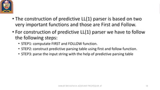 • The construction of predictive LL(1) parser is based on two
very important functions and those are First and Follow.
• For construction of predictive LL(1) parser we have to follow
the following steps:
• STEP1: computate FIRST and FOLLOW function.
• STEP2: construct predictive parsing table using first and follow function.
• STEP3: parse the input string with the help of predictive parsing table
ANKUR SRIVASTAVA ASSISTANT PROFESSOR JIT 18
 
