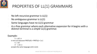 PROPERTIES OF LL(1) GRAMMARS
1. No left-recursive grammar is LL(1)
2. No ambiguous grammar is LL(1)
3. Some languages have no LL(1) grammar
4. A ε–free grammar where each alternative expansion for A begins with a
distinct terminal is a simple LL(1) grammar.
Example:
S  aS  a
is not LL(1) because FIRST(aS) = FIRST(a) = { a }
S  aS´
S´  aS  ε
accepts the same language and is LL(1)
ANKUR SRIVASTAVA ASSISTANT PROFESSOR JIT 22
 