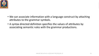 ANKUR SRIVASTAVA ASSISTANT PROFESSOR JIT 33
• We can associate information with a language construct by attaching
attributes to the grammar symbols.
• A syntax directed definition specifies the values of attributes by
associating semantic rules with the grammar productions.
 