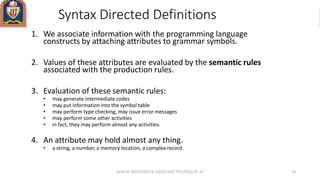 Syntax Directed Definitions
1. We associate information with the programming language
constructs by attaching attributes to grammar symbols.
2. Values of these attributes are evaluated by the semantic rules
associated with the production rules.
3. Evaluation of these semantic rules:
• may generate intermediate codes
• may put information into the symbol table
• may perform type checking, may issue error messages
• may perform some other activities
• in fact, they may perform almost any activities.
4. An attribute may hold almost any thing.
• a string, a number, a memory location, a complex record.
ANKUR SRIVASTAVA ASSISTANT PROFESSOR JIT 34
 