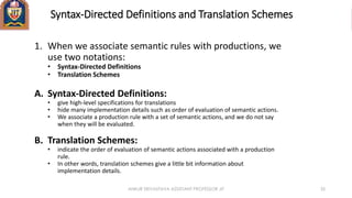 Syntax-Directed Definitions and Translation Schemes
1. When we associate semantic rules with productions, we
use two notations:
• Syntax-Directed Definitions
• Translation Schemes
A. Syntax-Directed Definitions:
• give high-level specifications for translations
• hide many implementation details such as order of evaluation of semantic actions.
• We associate a production rule with a set of semantic actions, and we do not say
when they will be evaluated.
B. Translation Schemes:
• indicate the order of evaluation of semantic actions associated with a production
rule.
• In other words, translation schemes give a little bit information about
implementation details.
ANKUR SRIVASTAVA ASSISTANT PROFESSOR JIT 35
 