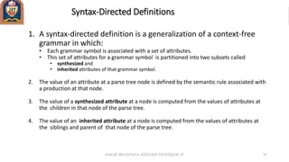 Syntax-Directed Definitions
1. A syntax-directed definition is a generalization of a context-free
grammar in which:
• Each grammar symbol is associated with a set of attributes.
• This set of attributes for a grammar symbol is partitioned into two subsets called
• synthesized and
• inherited attributes of that grammar symbol.
2. The value of an attribute at a parse tree node is defined by the semantic rule associated with
a production at that node.
3. The value of a synthesized attribute at a node is computed from the values of attributes at
the children in that node of the parse tree.
4. The value of an inherited attribute at a node is computed from the values of attributes at
the siblings and parent of that node of the parse tree.
ANKUR SRIVASTAVA ASSISTANT PROFESSOR JIT 37
 
