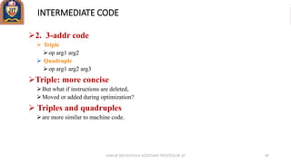INTERMEDIATE CODE
2. 3-addr code
 Triple
op arg1 arg2
 Quadruple
op arg1 arg2 arg3
Triple: more concise
But what if instructions are deleted,
Moved or added during optimization?
 Triples and quadruples
are more similar to machine code.
ANKUR SRIVASTAVA ASSISTANT PROFESSOR JIT 49
 