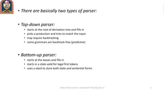 • There are basically two types of parser:
• Top-down parser:
• starts at the root of derivation tree and fills in
• picks a production and tries to match the input
• may require backtracking
• some grammars are backtrack-free (predictive)
• Bottom-up parser:
• starts at the leaves and fills in
• starts in a state valid for legal first tokens
• uses a stack to store both state and sentential forms
ANKUR SRIVASTAVA ASSISTANT PROFESSOR JIT 5
 