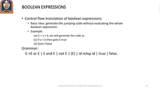 BOOLEAN EXPRESSIONS
• Control flow translation of boolean expressions:
• Basic idea: generate the jumping code without evaluating the whole
boolean expression.
• Example:
Let E = a < b, we will generate the code as
(1) If a < b then goto E.true
(2) Goto T.false
Grammar:
E->E or E | E and E | not E | (E) | id relop id | true | false.
ANKUR SRIVASTAVA ASSISTANT PROFESSOR JIT 53
 