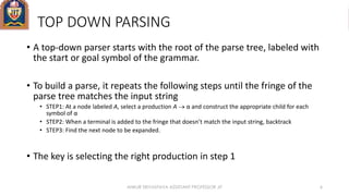 TOP DOWN PARSING
• A top-down parser starts with the root of the parse tree, labeled with
the start or goal symbol of the grammar.
• To build a parse, it repeats the following steps until the fringe of the
parse tree matches the input string
• STEP1: At a node labeled A, select a production A  α and construct the appropriate child for each
symbol of α
• STEP2: When a terminal is added to the fringe that doesn’t match the input string, backtrack
• STEP3: Find the next node to be expanded.
• The key is selecting the right production in step 1
ANKUR SRIVASTAVA ASSISTANT PROFESSOR JIT 6
 