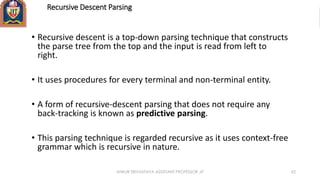 Recursive Descent Parsing
• Recursive descent is a top-down parsing technique that constructs
the parse tree from the top and the input is read from left to
right.
• It uses procedures for every terminal and non-terminal entity.
• A form of recursive-descent parsing that does not require any
back-tracking is known as predictive parsing.
• This parsing technique is regarded recursive as it uses context-free
grammar which is recursive in nature.
ANKUR SRIVASTAVA ASSISTANT PROFESSOR JIT 62
 