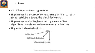LL Parser
• An LL Parser accepts LL grammar.
• LL grammar is a subset of context-free grammar but with
some restrictions to get the simplified version.
• LL grammar can be implemented by means of both
algorithms namely, recursive-descent or table-driven.
• LL parser is denoted as LL(k).
ANKUR SRIVASTAVA ASSISTANT PROFESSOR JIT 67
 