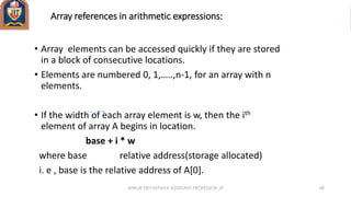 Array references in arithmetic expressions:
• Array elements can be accessed quickly if they are stored
in a block of consecutive locations.
• Elements are numbered 0, 1,…..,n-1, for an array with n
elements.
• If the width of each array element is w, then the ith
element of array A begins in location.
base + i * w
where base relative address(storage allocated)
i. e , base is the relative address of A[0].
ANKUR SRIVASTAVA ASSISTANT PROFESSOR JIT 68
 