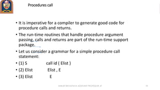 Procedures call
• It is imperative for a compiler to generate good code for
procedure calls and returns.
• The run-time routines that handle procedure argument
passing, calls and returns are part of the run-time support
package.
• Let us consider a grammar for a simple procedure call
statement:
• (1) S call id ( Elist )
• (2) Elist Elist , E
• (3) Elist E
ANKUR SRIVASTAVA ASSISTANT PROFESSOR JIT 70
 