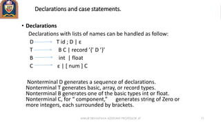 Declarations and case statements.
• Declarations
Declarations with lists of names can be handled as follow:
D T id ; D | ε
T B C | record ’{’ D ’}’
B int | float
C ε | [ num ] C
Nonterminal D generates a sequence of declarations.
Nonterminal T generates basic, array, or record types.
Nonterminal B generates one of the basic types int or float.
Nonterminal C, for “ component,” generates string of Zero or
more integers, each surrounded by brackets.
ANKUR SRIVASTAVA ASSISTANT PROFESSOR JIT 71
 