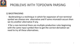 PROBLEMS WITH TOPDOWN PARSING
1) BACKTRACKING
 Backtracking is a technique in which for expansion of non-terminal
symbol we choose one alternative and if some mismatch occurs then
we try another alternative if any.
If for a non-terminal there are multiple production rules beginning
with the same input symbol then to get the correct derivation we
need to try all these alternatives.
ANKUR SRIVASTAVA ASSISTANT PROFESSOR JIT 8
 