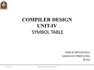 COMPILER DESIGN
UNIT-IV
SYMBOL TABLE
ANKUR SRIVASTAVA
ASSISTANT PROF.(CSE)
JETGI
31-Dec-16 1ANKUR SRIVASTAVA(CSE) JETGI
 