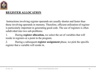 REGISTER ALLOCATION
Instructions involving register operands are usually shorter and faster than
those involving operands in memory. Therefore, efficient utilization of register
is particularly important in generating good code. The use of registers is often
subdivided into two sub-problems:
1. During register allocation, we select the set of variables that will
reside in registers at a point in the program.
2. During a subsequent register assignment phase, we pick the specific
register that a variable will reside in.
31-Dec-16 ANKUR SRIVASTAVA(CSE) JETGI 10
 