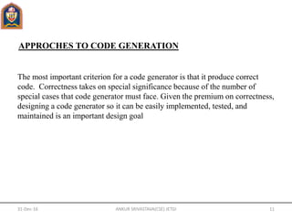 APPROCHES TO CODE GENERATION
The most important criterion for a code generator is that it produce correct
code. Correctness takes on special significance because of the number of
special cases that code generator must face. Given the premium on correctness,
designing a code generator so it can be easily implemented, tested, and
maintained is an important design goal
31-Dec-16 ANKUR SRIVASTAVA(CSE) JETGI 11
 
