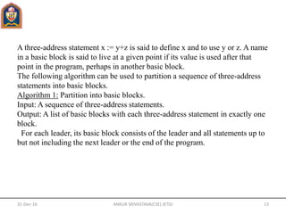A three-address statement x := y+z is said to define x and to use y or z. A name
in a basic block is said to live at a given point if its value is used after that
point in the program, perhaps in another basic block.
The following algorithm can be used to partition a sequence of three-address
statements into basic blocks.
Algorithm 1: Partition into basic blocks.
Input: A sequence of three-address statements.
Output: A list of basic blocks with each three-address statement in exactly one
block.
For each leader, its basic block consists of the leader and all statements up to
but not including the next leader or the end of the program.
31-Dec-16 ANKUR SRIVASTAVA(CSE) JETGI 13
 