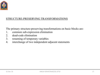 STRUCTURE-PRESERVING TRANSFORMATIONS
The primary structure-preserving transformations on basic blocks are:
1. common sub-expression elimination
2. dead-code elimination
3. renaming of temporary variables
4. interchange of two independent adjacent statements
31-Dec-16 ANKUR SRIVASTAVA(CSE) JETGI 17
 