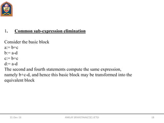 1. Common sub-expression elimination
Consider the basic block
a:= b+c
b:= a-d
c:= b+c
d:= a-d
The second and fourth statements compute the same expression,
namely b+c-d, and hence this basic block may be transformed into the
equivalent block
31-Dec-16 ANKUR SRIVASTAVA(CSE) JETGI 18
 