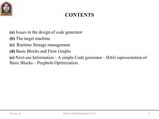 CONTENTS
(a) Issues in the design of code generator
(b) The target machine
(c) Runtime Storage management
(d) Basic Blocks and Flow Graphs
(e) Next-use Information – A simple Code generator – DAG representation of
Basic Blocks – Peephole Optimization.
31-Dec-16 ANKUR SRIVASTAVA(CSE) JETGI 2
 
