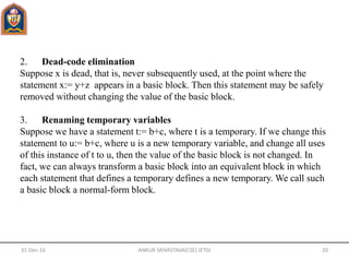 2. Dead-code elimination
Suppose x is dead, that is, never subsequently used, at the point where the
statement x:= y+z appears in a basic block. Then this statement may be safely
removed without changing the value of the basic block.
3. Renaming temporary variables
Suppose we have a statement t:= b+c, where t is a temporary. If we change this
statement to u:= b+c, where u is a new temporary variable, and change all uses
of this instance of t to u, then the value of the basic block is not changed. In
fact, we can always transform a basic block into an equivalent block in which
each statement that defines a temporary defines a new temporary. We call such
a basic block a normal-form block.
31-Dec-16 ANKUR SRIVASTAVA(CSE) JETGI 20
 