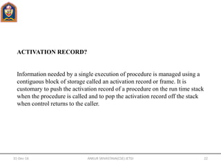 ACTIVATION RECORD?
Information needed by a single execution of procedure is managed using a
contiguous block of storage called an activation record or frame. It is
customary to push the activation record of a procedure on the run time stack
when the procedure is called and to pop the activation record off the stack
when control returns to the caller.
31-Dec-16 ANKUR SRIVASTAVA(CSE) JETGI 22
 