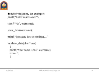 To know this idea, an example:
printf(“Enter Your Name: “);
scanf(“%s”, username);
show_data(username);
printf(“Press any key to continue…”
int show_data(char *user)
{
printf(“Your name is %s”, username);
return 0;
}
31-Dec-16 ANKUR SRIVASTAVA(CSE) JETGI 24
 
