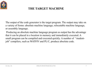 THE TARGET MACHINE
The output of the code generator is the target program. The output may take on
a variety of forms: absolute machine language, relocatable machine language,
or assembly language.
Producing an absolute machine language program as output has the advantage
that it can be placed in a location in memory and immediately executed. A
small program can be compiled and executed quickly. A number of “student-
job” compilers, such as WATFIV and PL/C, produce absolute code.
31-Dec-16 ANKUR SRIVASTAVA(CSE) JETGI 7
 