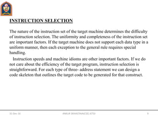 INSTRUCTION SELECTION
The nature of the instruction set of the target machine determines the difficulty
of instruction selection. The uniformity and completeness of the instruction set
are important factors. If the target machine does not support each data type in a
uniform manner, then each exception to the general rule requires special
handling.
Instruction speeds and machine idioms are other important factors. If we do
not care about the efficiency of the target program, instruction selection is
straightforward. For each type of three- address statement we can design a
code skeleton that outlines the target code to be generated for that construct.
31-Dec-16 ANKUR SRIVASTAVA(CSE) JETGI 9
 