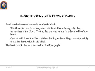 BASIC BLOCKS AND FLOW GRAPHS
Partition the intermediate code into basic blocks
The flow of control can only enter the basic block through the first
instruction in the block. That is, there are no jumps into the middle of the
block.
Control will leave the block without halting or branching, except possibly
at the last instruction in the block.
The basic blocks become the nodes of a flow graph
31-Dec-16 ANKUR SRIVASTAVA (CSE) JETGI 11
 