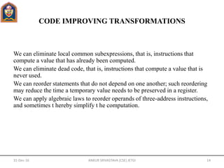 CODE IMPROVING TRANSFORMATIONS
We can eliminate local common subexpressions, that is, instructions that
compute a value that has already been computed.
We can eliminate dead code, that is, instructions that compute a value that is
never used.
We can reorder statements that do not depend on one another; such reordering
may reduce the time a temporary value needs to be preserved in a register.
We can apply algebraic laws to reorder operands of three-address instructions,
and sometimes t hereby simplify t he computation.
31-Dec-16 ANKUR SRIVASTAVA (CSE) JETGI 14
 