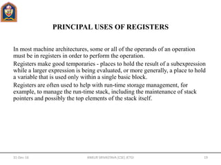 PRINCIPAL USES OF REGISTERS
In most machine architectures, some or all of the operands of an operation
must be in registers in order to perform the operation.
Registers make good temporaries - places to hold the result of a subexpression
while a larger expression is being evaluated, or more generally, a place to hold
a variable that is used only within a single basic block.
Registers are often used to help with run-time storage management, for
example, to manage the run-time stack, including the maintenance of stack
pointers and possibly the top elements of the stack itself.
31-Dec-16 ANKUR SRIVASTAVA (CSE) JETGI 19
 