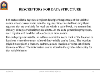 DESCRIPTORS FOR DATA STRUCTURE
For each available register, a register descriptor keeps track of the variable
names whose current value is in that register. Since we shall use only those
registers that are available for local use within a basic block, we assume that
initially, all register descriptors are empty. As the code generation progresses,
each register will hold the value of zero or more names.
For each program variable, an address descriptor keeps track of the location or
locations where the current value of that variable can be found. The location
might be a register, a memory address, a stack location, or some set of more
than one of these. The information can be stored in the symbol-table entry for
that variable name.
31-Dec-16 ANKUR SRIVASTAVA (CSE) JETGI 20
 