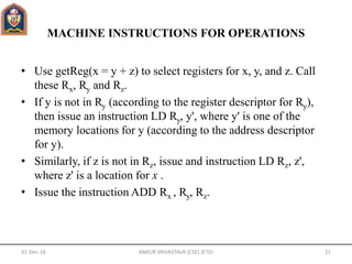 MACHINE INSTRUCTIONS FOR OPERATIONS
• Use getReg(x = y + z) to select registers for x, y, and z. Call
these Rx, Ry and Rz.
• If y is not in Ry (according to the register descriptor for Ry),
then issue an instruction LD Ry, y', where y' is one of the
memory locations for y (according to the address descriptor
for y).
• Similarly, if z is not in Rz, issue and instruction LD Rz, z',
where z' is a location for x .
• Issue the instruction ADD Rx , Ry, Rz.
31-Dec-16 ANKUR SRIVASTAVA (CSE) JETGI 21
 